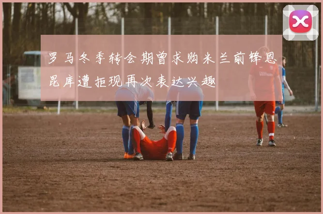 罗马冬季转会期曾求购米兰前锋恩昆库遭拒现再次表达兴趣