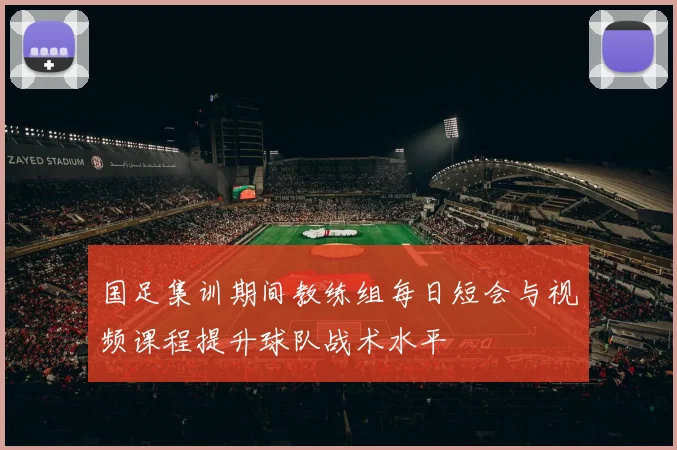 国足集训期间教练组每日短会与视频课程提升球队战术水平