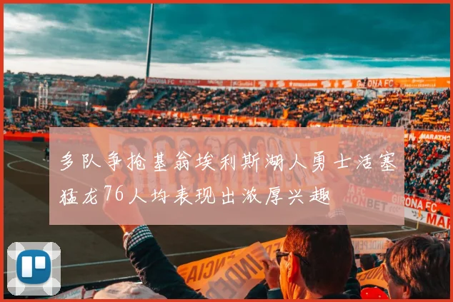 多队争抢基翁埃利斯湖人勇士活塞猛龙76人均表现出浓厚兴趣